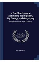 A Smaller Classical Dictionary of Biography, Mythology, and Geography