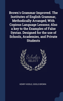 Brown's Grammar Improved. The Institutes of English Grammar, Methodically Arranged; With Copious Language Lessons; Also a key to the Examples of False Syntax. Designed for the use of Schools, Academies, and Private Students