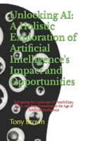 Unlocking AI: A Holistic Exploration of Artificial Intelligence's Impact and Opportunities: Navigating the Landscape of Possibilities, Risks, and Transformations 