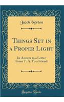 Things Set in a Proper Light: In Answer to a Letter from T. A. to a Friend (Classic Reprint)