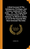 A Brief Account Of The Indulgences, Privileges, And Favours, Conferred On The Order ... Of ... The Virgin Mary Of Mount Carmel, Tr. By T. Coleman. To Which Is Added, A List Of The Generals Who Have Governed The Order