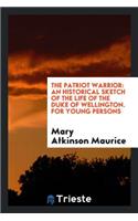 The Patriot Warrior: An Historical Sketch of the Life of the Duke of Wellington, by the Author ...: An Historical Sketch of the Life of the Duke of Wellington, by the Author ...