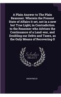 A Plain Answer to The Plain Reasoner. Wherein the Present State of Affairs it set, not in a new but True Light; in Contradiction to the Reasoner who Advises the Continuance of a Land-war, and Doubling our Debts and Taxes, as the Only Means of Recov