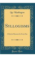 Syllogisms: A Book of Reasons for Every Day (Classic Reprint): A Book of Reasons for Every Day (Classic Reprint)