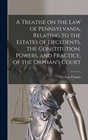 Treatise on the Law of Pennsylvania, Relating to the Estates of Decedents, the Constitution, Powers, and Practice, of the Orphan's Court