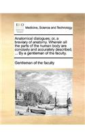 Anatomical Dialogues; Or, a Breviary of Anatomy. Wherein All the Parts of the Human Body Are Concisely and Accurately Described, ... by a Gentleman of the Faculty.