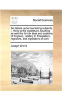 Six Letters Upon Interesting Subjects. I. Hints to the Legislature, Touching as Well the Former Laws and Customs of England, Relating to Forestallers, Regrators, and Ingrossers of Corn