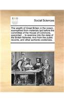 The wealth of Great Britain in the ocean, exemplified from materials laid before the committee of the House of Commons, appointed ... to examine into the state of the British fisheries. And from the public records, and other authentic evidences.: (English)