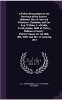 Public Discussion on the Doctrine of the Trinity, Between Elder Frederick Plummer, Christian; and the Rev. William L. M'Calla, Presbyterian. Held at Ridley, Delaware County, Pennsylvania, on the 18th, 19th, 20th, and 21st of January, 1842