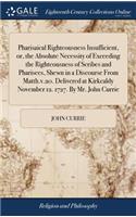 Pharisaical Righteousness Insufficient, or, the Absolute Necessity of Exceeding the Righteousness of Scribes and Pharisees, Shewn in a Discourse From Matth.v.20. Delivered at Kirkcaldy November 12. 1727. By Mr. John Currie