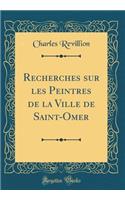 Recherches Sur Les Peintres de la Ville de Saint-Omer (Classic Reprint)