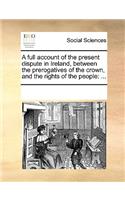 A full account of the present dispute in Ireland, between the prerogatives of the crown, and the rights of the people: (English)