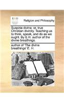 Suspiria Divina: Or, True Christian Divinity. Teaching Us to Think, Speak, and Do as We Ought. by E.H. Author of the Divine Breathings.