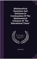 Mathematical Questions And Solutions In Continuation Of The Mathematical Columns Of the Educational Times