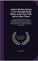 Letters Written During a Tour Through North Wales, in the Year 1798, and at Other Times: Containing Views of the History, Antiquities, and Customs of That Part of the Principality, and Interpersed With Observations On Its Scenery, Agricu