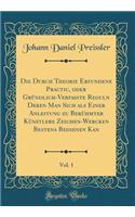 Die Durch Theorie Erfundene Practic, Oder GrÃ¼ndlich-Verfasste Reguln Deren Man Sich ALS Einer Anleitung Zu BerÃ¼hmter KÃ¼nstlere Zeichen-Wercken Bestens Bedienen Kan, Vol. 1 (Classic Reprint)