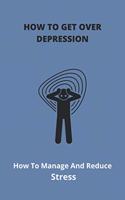 How To Get Over Depression: How To Manage And Reduce Stress: Overcoming Depression And Anxiety