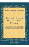 Briefe von Goethe an Helvetische Freunde: Zur Feier des 21. Mai 1867 für Herrn Geh. Justizrath Böcking in Bonn, in Druck Gegeben von Seinem Helvetischen Freunde in Leipzig (Classic Reprint)