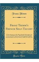 Franz Thimm's French Self-Taught: A New System on the Most Simple Principles, for Universal Self-Tuition, with Complete English Pronunciation of Every Word, Table of Coins, Etc (Classic Reprint): A New System on the Most Simple Principles, for Universal Self-Tuition, with Complete English Pronunciation of Every Word, Table of Coins, Etc (Clas