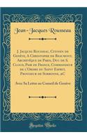 J. Jacques Rousseau, Citoyen de Genï¿½ve, a Christophe de Beaumont, Archevï¿½que de Paris, Duc de S. Cloud, Pair de France, Commandeur de L'Ordre Du Saint Esprit, Proviseur de Sorbonne, &c: Avec Sa Lettre Au Conseil de Genï¿½ve (Classic Reprint): Avec Sa Lettre Au Conseil de Genï¿½ve (Classic Reprint)