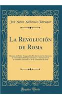 La RevoluciÃ³n de Roma: Historia del Poder Temporal de Pio IX, Desde Su ElevaciÃ³n Al Trono Hasta Su Fuga de Roma, Y Convocacion de la Asamblea Nacional En 30 de Diciembre de 1848 (Classic Reprint)