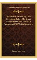 The Evidence Given By Lord Overstone, Before The Select Committee Of The House Of Commons Of 1857, On Bank Acts