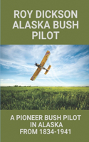 Roy Dickson Alaska Bush Pilot: A Pioneer Bush Pilot In Alaska From 1834-1941: Experience Of Roy Dickson Pilot