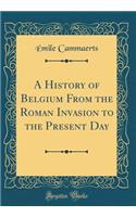 A History of Belgium from the Roman Invasion to the Present Day (Classic Reprint)