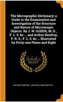 The Micrographic Dictionary; A Guide to the Examination and Investigation of the Structure and Nature of Microscopic Objects. by J. W. Griffith, M. D., F. L. S. &c ... and Arthur Henfrey, F. R. S., F. L. S. &c ... Illustrated by Forty-One Plates an
