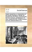 Asiatic researches; or, transactions of the Society instituted in Bengal, for inquiring into the history and antiquities, the arts, sciences, and literature, of Asia. Volume the fifth. Printed verbatim from the Calcutta edition.vol 5