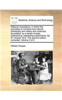 Rational recreations, in which the principles of numbers and natural philosophy are clearly and copiously elucidated, by a series of easy, entertaining, interesting experiments. By W. Hooper, M.D. The second edition, corrected. Volume 2 of 4