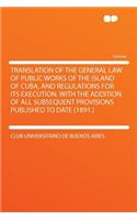 Translation of the General Law of Public Works of the Island of Cuba, and Regulations for Its Execution. with the Addition of All Subsequent Provisions Published to Date (1891.)