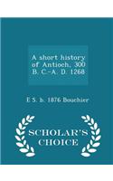 Short History of Antioch, 300 B. C.-A. D. 1268 - Scholar's Choice Edition