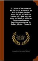 A Course of Mathematics for the Use of Academies, as Well as Private Tuition. from the 5th, 6th and 7th London Ed. ... REV., Cor. and Impr. to Which Is Added as Elementary Essay on Descriptive Geometry. by Robert Adrain .. Volume 1