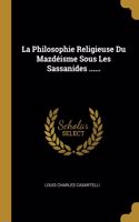 La Philosophie Religieuse Du Mazdéisme Sous Les Sassanides ......