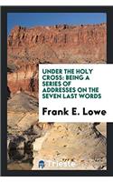 Under The Holy Cross: Being A Series Of Addresses On The Seven Last Words