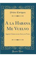 a la Habana Me Vuelvo: Juguete CÃ³mico En Un Acto Y En Verso (Classic Reprint)