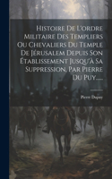 Histoire De L'ordre Militaire Des Templiers Ou Chevaliers Du Temple De Jérusalem Depuis Son Établissement Jusqu'à Sa Suppression, Par Pierre Du Puy......