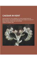 Caesar in Kent; An Account of the Landing of Julius Caesar and His Battles with the Ancient Britons; With Some Account of Early British Trade and Ente