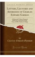 Letters, Lectures and Addresses of Charles Edward Garman: A Memorial Volume Prepared with the Cooperation of the Class of 1884, Amherst College (Classic Reprint): A Memorial Volume Prepared with the Cooperation of the Class of 1884, Amherst College (Classic Reprint)