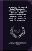So Much Of The Dairy Of Lady Willoughby As Relates To Her Domestic History, & To The Eventful Period Of The Reign Of Charles The First, The Protectorate, And The Restoration