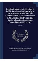 London Statutes. A Collection of Public Acts Relating Specially to the Administrative County of London and of Local and Personal Acts Affecting the Powers and Duties of the London County Council From 1750 to 1907; Volume 2