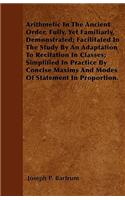 Arithmetic In The Ancient Order, Fully, Yet Familiarly, Demonstrated; Facilitated In The Study By An Adaptation To Recitation In Classes; Simplified In Practice By Concise Maxims And Modes Of Statement In Proportion.