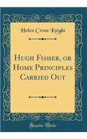 Hugh Fisher, or Home Principles Carried Out (Classic Reprint)