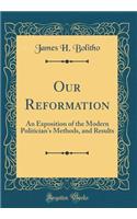 Our Reformation: An Exposition of the Modern Politician's Methods, and Results (Classic Reprint)