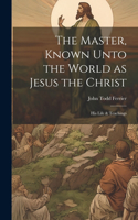 The Master, Known Unto the World as Jesus the Christ; his Life & Teachings