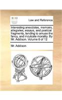 Interesting Anecdotes, Memoirs, Allegories, Essays, and Poetical Fragments, Tending to Amuse the Fancy, and Inculcate Morality. by Mr. Addison. Volume 6 of 12