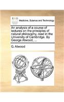 An Analysis of a Course of Lectures on the Principles of Natural Philosophy, Read in the University of Cambridge. by George Atwood, ...