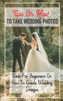 Tips On How To Take Wedding Photos: Guide For Beginners On How To Create Wedding Images: Take Wedding Photos