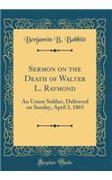 Sermon on the Death of Walter L. Raymond: An Union Soldier, Delivered on Sunday, April 3, 1865 (Classic Reprint)